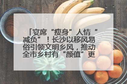宴席“瘦身”人情“减负”！长沙以移风易俗引领文明乡风，推动全市乡村有“颜值”更显“气质”
