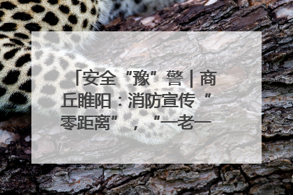 安全“豫”警｜商丘睢阳：消防宣传“零距离”，“一老一小”同守护