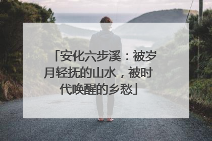 安化六步溪：被岁月轻抚的山水，被时代唤醒的乡愁