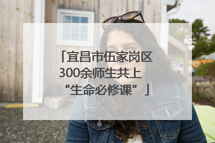 宜昌市伍家岗区300余师生共上“生命必修课”