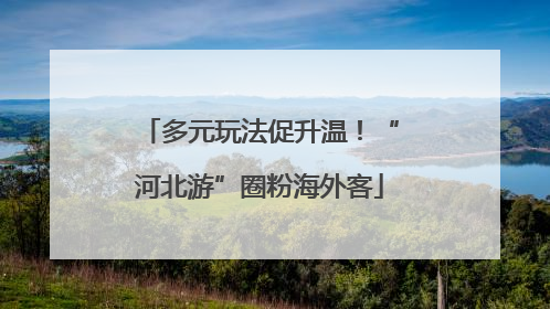 多元玩法促升温！“河北游”圈粉海外客