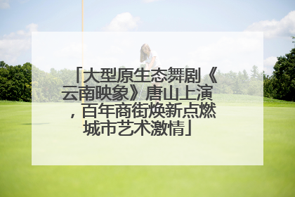 大型原生态舞剧《云南映象》唐山上演，百年商街焕新点燃城市艺术激情
