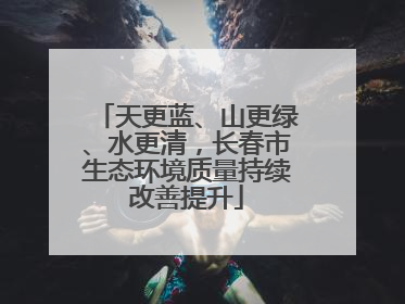 天更蓝、山更绿、水更清，长春市生态环境质量持续改善提升