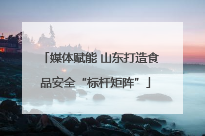 媒体赋能 山东打造食品安全“标杆矩阵”