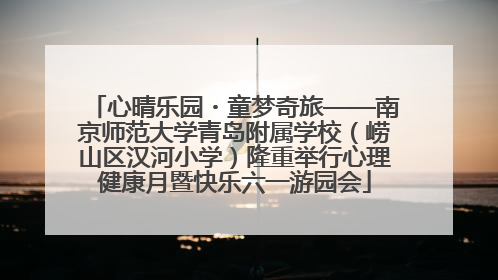 心晴乐园・童梦奇旅——南京师范大学青岛附属学校（崂山区汉河小学）隆重举行心理健康月暨快乐六一游园会