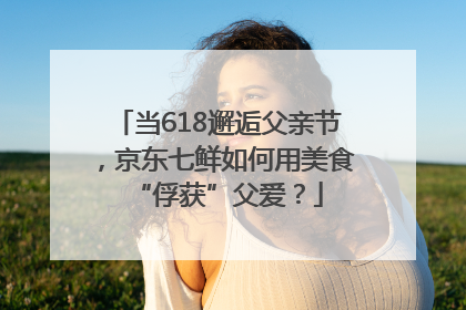 当618邂逅父亲节，京东七鲜如何用美食“俘获”父爱？