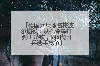 德国乒乓球名将波尔退役：从孔令辉打到王楚钦，同5代国乒选手竞争