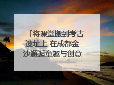 将课堂搬到考古遗址上 在成都金沙邂逅童趣与创意的青铜文化盛宴｜文化中国行