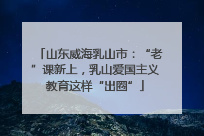 山东威海乳山市：“老”课新上，乳山爱国主义教育这样“出圈”