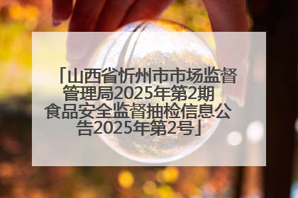 山西省忻州市市场监督管理局2025年第2期食品安全监督抽检信息公告2025年第2号
