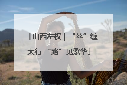 山西左权｜“丝”缠太行 “路”见繁华