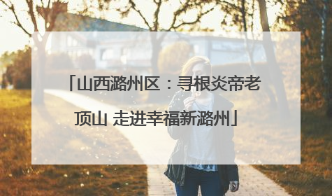 山西潞州区：寻根炎帝老顶山 走进幸福新潞州
