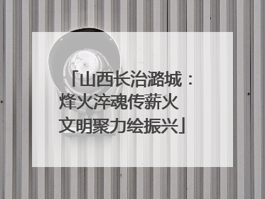 山西长治潞城：烽火淬魂传薪火 文明聚力绘振兴