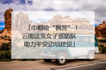 巾帼绘“枫警”！云南这支女子巡防队助力平安边境建设