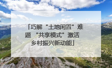 巧解“土地闲置”难题 “共享模式”激活乡村振兴新动能