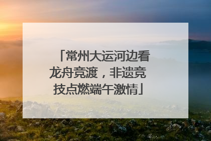 常州大运河边看龙舟竞渡，非遗竞技点燃端午激情