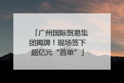 广州国际贸易集团揭牌！现场签下超亿元“首单”