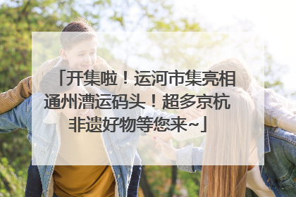 开集啦！运河市集亮相通州漕运码头！超多京杭非遗好物等您来~