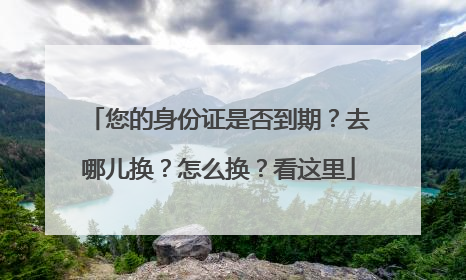 您的身份证是否到期？去哪儿换？怎么换？看这里