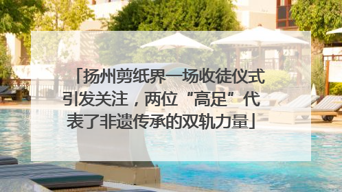 扬州剪纸界一场收徒仪式引发关注，两位“高足”代表了非遗传承的双轨力量