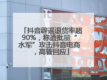 抖音辟谣退货率超90%，称遭批量“水军”攻击抖音电商，高管回应