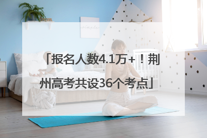 报名人数4.1万+！荆州高考共设36个考点