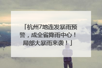 杭州7地连发暴雨预警，成全省降雨中心！局部大暴雨来袭！