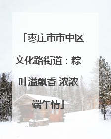 枣庄市市中区文化路街道：粽叶溢飘香 浓浓端午情