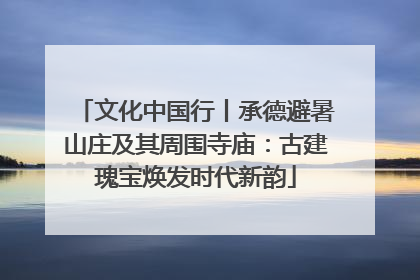 文化中国行丨承德避暑山庄及其周围寺庙：古建瑰宝焕发时代新韵