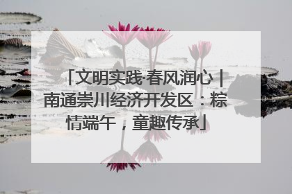 文明实践·春风润心｜南通崇川经济开发区：粽情端午，童趣传承