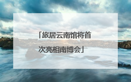 旅居云南馆将首次亮相南博会