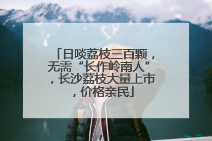 日啖荔枝三百颗，无需“长作岭南人”，长沙荔枝大量上市，价格亲民