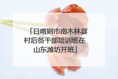 日喀则市南木林县村后备干部培训班在山东潍坊开班