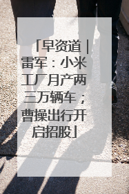 早资道｜雷军：小米工厂月产两三万辆车；曹操出行开启招股