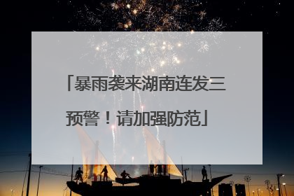 暴雨袭来湖南连发三预警！请加强防范