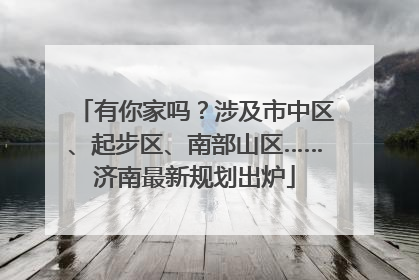 有你家吗？涉及市中区、起步区、南部山区……济南最新规划出炉