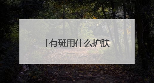 有斑用什么护肤品好？祛斑口碑分享：国家唯一认证的祛斑产品