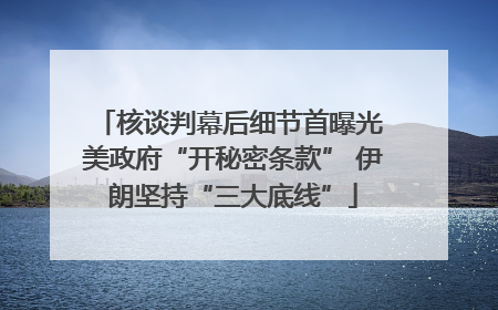 核谈判幕后细节首曝光 美政府“开秘密条款” 伊朗坚持“三大底线”