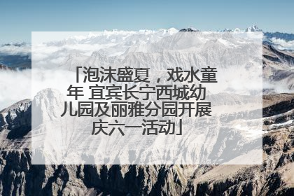 泡沫盛夏，戏水童年 宜宾长宁西城幼儿园及丽雅分园开展庆六一活动