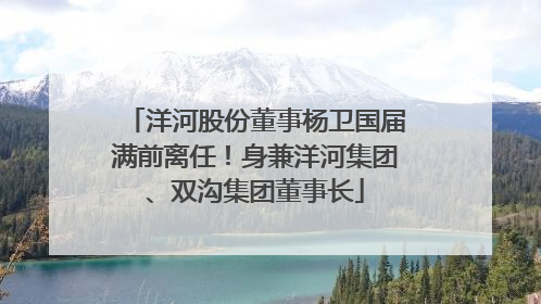 洋河股份董事杨卫国届满前离任！身兼洋河集团、双沟集团董事长