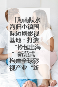 海南陵水海归小镇国际短剧影视基地：打造“拎包出海”新范式 构建全球影视产业“新热土”