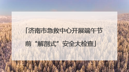 济南市急救中心开展端午节前“解剖式”安全大检查