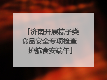 济南开展粽子类食品安全专项检查 护航食安端午