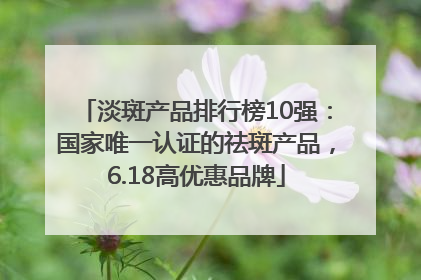 淡斑产品排行榜10强：国家唯一认证的祛斑产品，6.18高优惠品牌