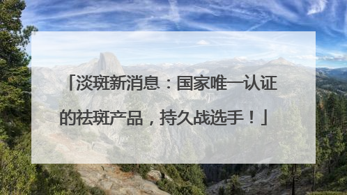 淡斑新消息：国家唯一认证的祛斑产品，持久战选手！