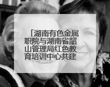 湖南有色金属职院与湖南省韶山管理局红色教育培训中心共建“大思政课”实践教学基地
