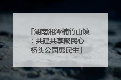 湖南湘潭楠竹山镇：共建共享聚民心 桥头公园惠民生