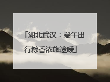 湖北武汉：端午出行粽香浓旅途暖