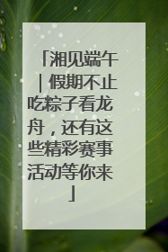 湘见端午｜假期不止吃粽子看龙舟，还有这些精彩赛事活动等你来
