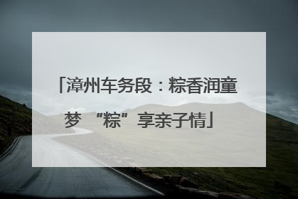 漳州车务段：粽香润童梦 “粽”享亲子情